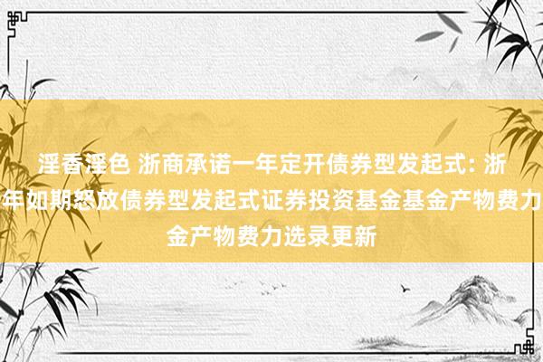 淫香淫色 浙商承诺一年定开债券型发起式: 浙商承诺一年如期怒放债券型发起式证券投资基金基金产物费力选录更新