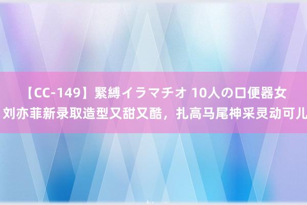 【CC-149】緊縛イラマチオ 10人の口便器女 刘亦菲新录取造型又甜又酷，扎高马尾神采灵动可儿