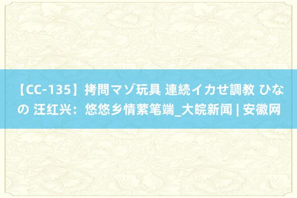 【CC-135】拷問マゾ玩具 連続イカせ調教 ひなの 汪红兴：悠悠乡情萦笔端_大皖新闻 | 安徽网