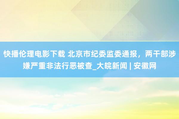 快播伦理电影下载 北京市纪委监委通报，两干部涉嫌严重非法行恶被查_大皖新闻 | 安徽网