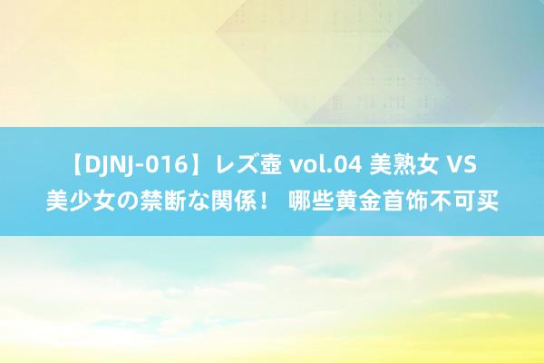 【DJNJ-016】レズ壺 vol.04 美熟女 VS 美少女の禁断な関係！ 哪些黄金首饰不可买