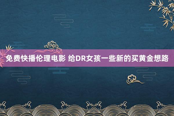 免费快播伦理电影 给DR女孩一些新的买黄金想路