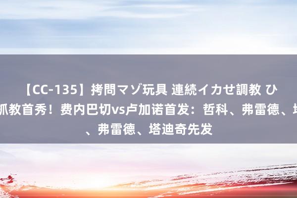 【CC-135】拷問マゾ玩具 連続イカせ調教 ひなの 穆帅抓教首秀！费内巴切vs卢加诺首发：哲科、弗雷德、塔迪奇先发