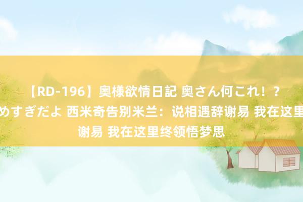 【RD-196】奥様欲情日記 奥さん何これ！？スケベ汁ためすぎだよ 西米奇告别米兰：说相遇辞谢易 我