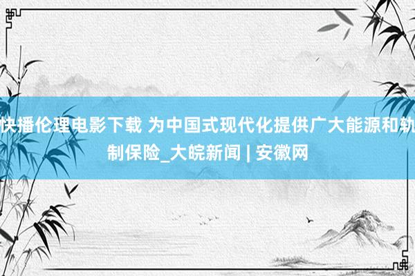 快播伦理电影下载 为中国式现代化提供广大能源和轨制保险_大皖新闻 | 安徽网