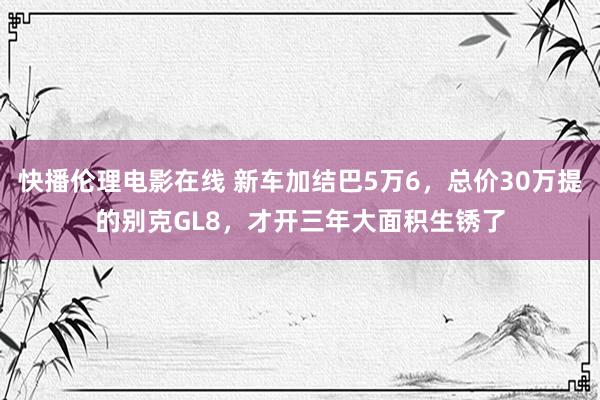 快播伦理电影在线 新车加结巴5万6，总价30万提的别克GL8，才开三年大面积生锈了