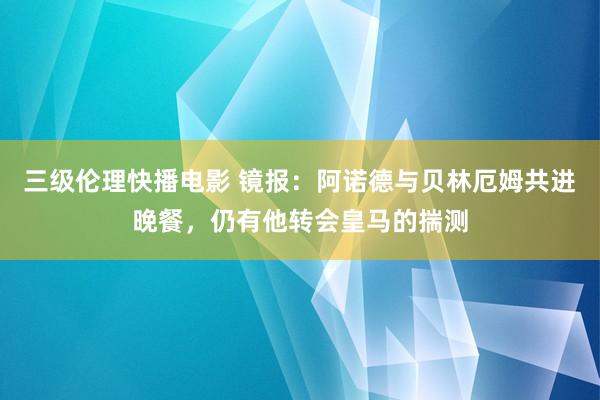 三级伦理快播电影 镜报：阿诺德与贝林厄姆共进晚餐，仍有他转会皇马的揣测