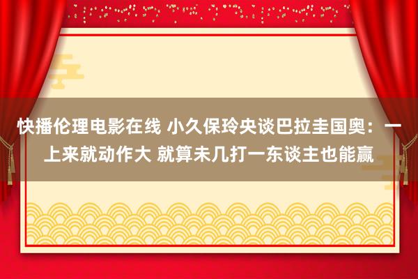 快播伦理电影在线 小久保玲央谈巴拉圭国奥：一上来就动作大 就算未几打一东谈主也能赢