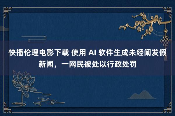 快播伦理电影下载 使用 AI 软件生成未经阐发假新闻，一网民被处以行政处罚