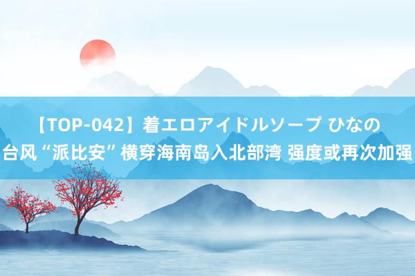 【TOP-042】着エロアイドルソープ ひなの 台风“派比安”横穿海南岛入北部湾 强度或再次加强