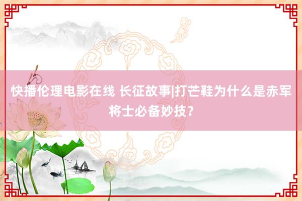 快播伦理电影在线 长征故事|打芒鞋为什么是赤军将士必备妙技？