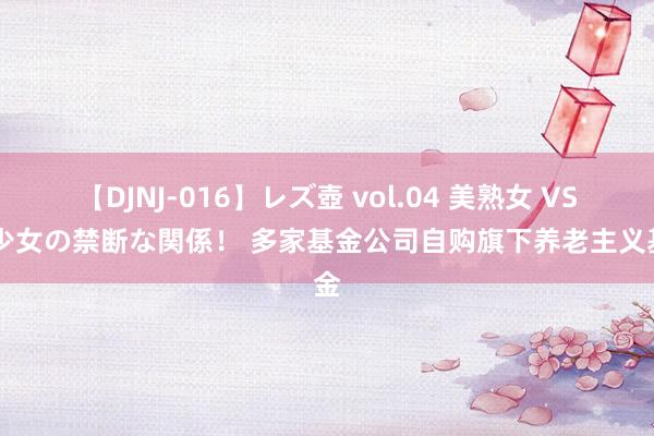 【DJNJ-016】レズ壺 vol.04 美熟女 VS 美少女の禁断な関係！ 多家基金公司自购旗下养老主义基金