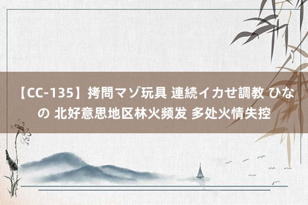 【CC-135】拷問マゾ玩具 連続イカせ調教 ひなの 北好意思地区林火频发 多处火情失控