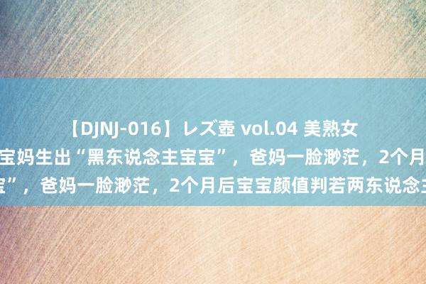 【DJNJ-016】レズ壺 vol.04 美熟女 VS 美少女の禁断な関係！ 宝妈生出“黑东说念主宝宝”，爸妈一脸渺茫，2个月后宝宝颜值判若两东说念主