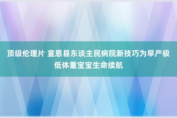 顶级伦理片 宣恩县东谈主民病院新技巧为早产极低体重宝宝生命续航