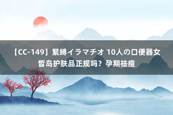 【CC-149】緊縛イラマチオ 10人の口便器女 皙岛护肤品正规吗？孕期祛痘