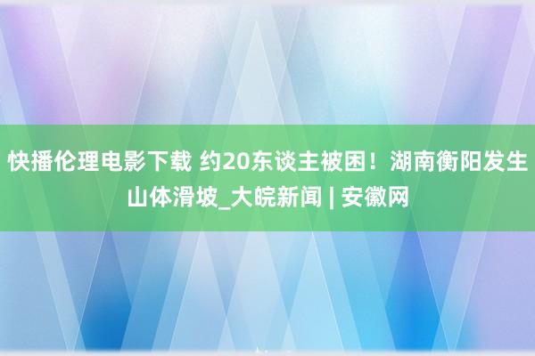 快播伦理电影下载 约20东谈主被困！湖南衡阳发生山体滑坡_大皖新闻 | 安徽网