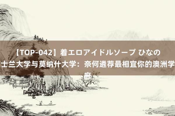 【TOP-042】着エロアイドルソープ ひなの 昆士兰大学与莫纳什大学：奈何遴荐最相宜你的澳洲学府