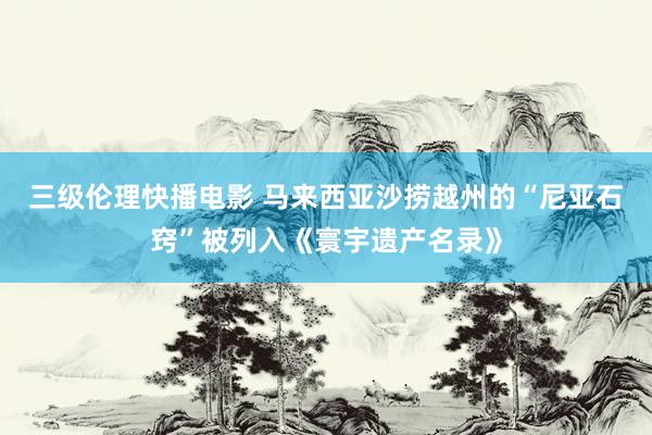 三级伦理快播电影 马来西亚沙捞越州的“尼亚石窍”被列入《寰宇遗产名录》