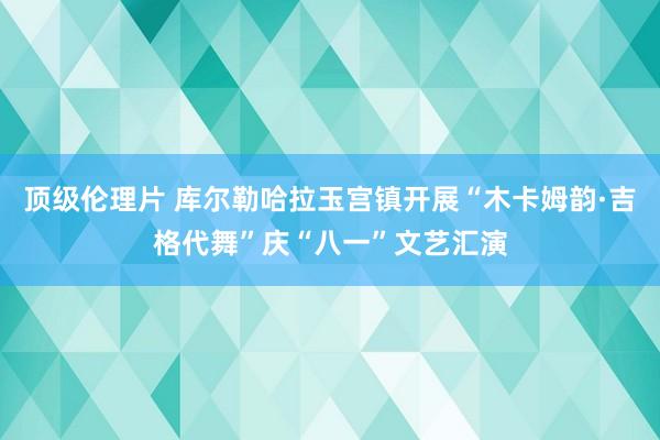 顶级伦理片 库尔勒哈拉玉宫镇开展“木卡姆韵·吉格代舞”庆“八一”文艺汇演