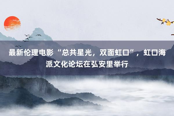 最新伦理电影 “总共星光，双面虹口”，虹口海派文化论坛在弘安里举行