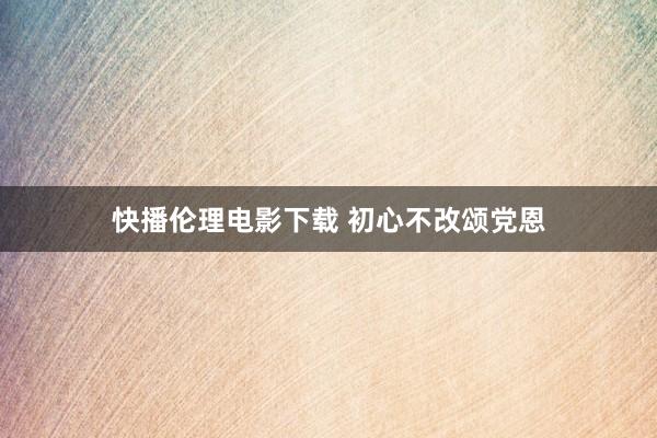 快播伦理电影下载 初心不改颂党恩