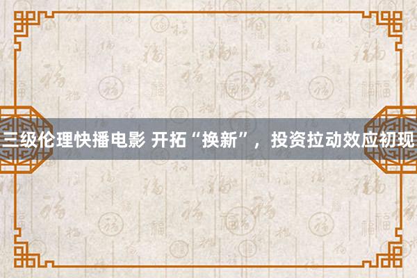 三级伦理快播电影 开拓“换新”，投资拉动效应初现