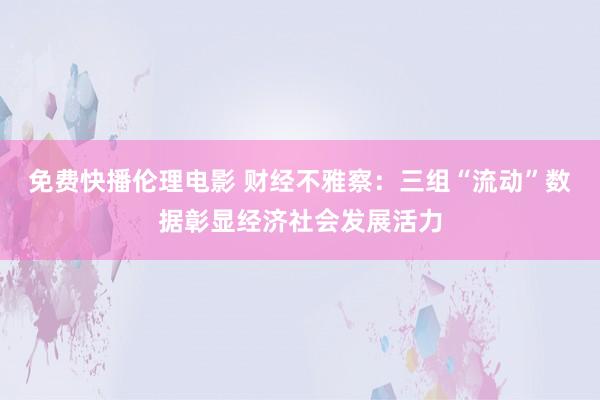 免费快播伦理电影 财经不雅察：三组“流动”数据彰显经济社会发展活力