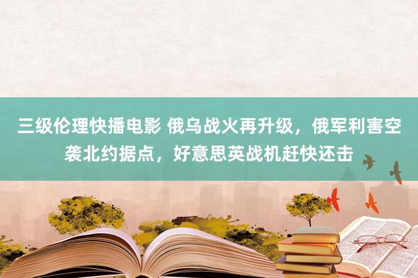 三级伦理快播电影 俄乌战火再升级，俄军利害空袭北约据点，好意思英战机赶快还击