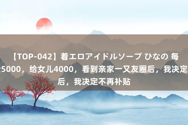 【TOP-042】着エロアイドルソープ ひなの 每月退休金5000，给女儿4000，看到亲家一又友圈后，我决定不再补贴