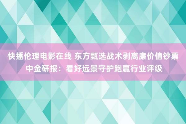 快播伦理电影在线 东方甄选战术剥离廉价值钞票 中金研报：看好远景守护跑赢行业评级