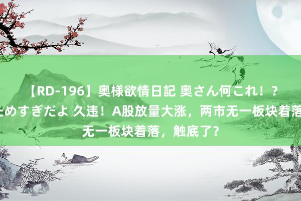 【RD-196】奥様欲情日記 奥さん何これ！？スケベ汁ためすぎだよ 久违！A股放量大涨，两市无一板块着落，触底了？