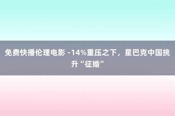 免费快播伦理电影 -14%重压之下，星巴克中国挑升“征婚”