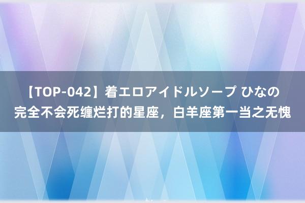 【TOP-042】着エロアイドルソープ ひなの 完全不会死缠烂打的星座，白羊座第一当之无愧