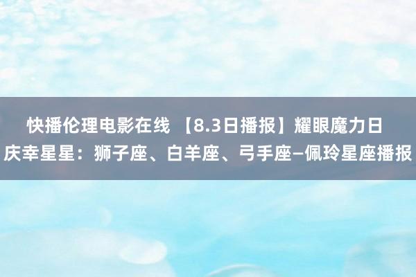 快播伦理电影在线 【8.3日播报】耀眼魔力日 庆幸星星：狮子座、白羊座、弓手座—佩玲星座播报