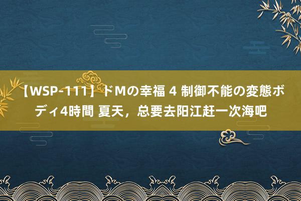 【WSP-111】ドMの幸福 4 制御不能の変態ボディ4時間 夏天，总要去阳江赶一次海吧