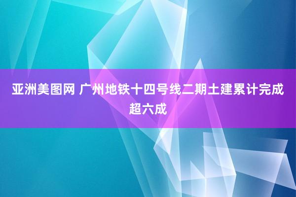 亚洲美图网 广州地铁十四号线二期土建累计完成超六成