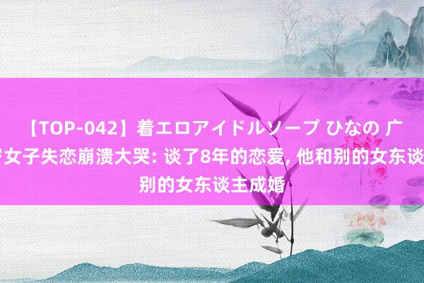 【TOP-042】着エロアイドルソープ ひなの 广东31岁女子失恋崩溃大哭: 谈了8年的恋爱， 他和别的女东谈主成婚