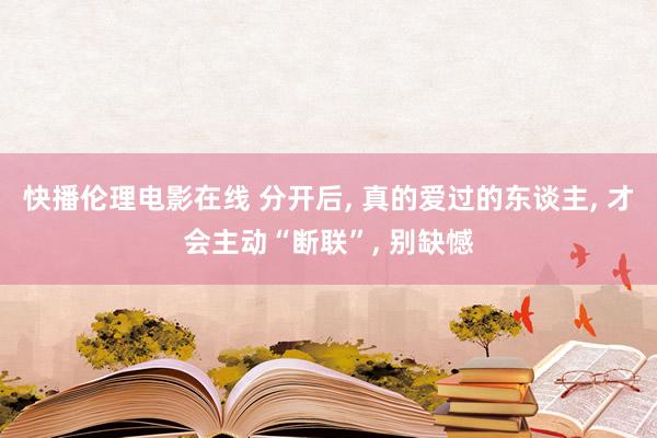 快播伦理电影在线 分开后, 真的爱过的东谈主, 才会主动“断联”, 别缺憾