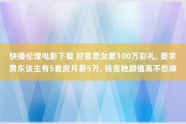 快播伦理电影下载 好意思女要100万彩礼, 要求男东谈主有5套房月薪5万, 扬言她颜值高不愁嫁