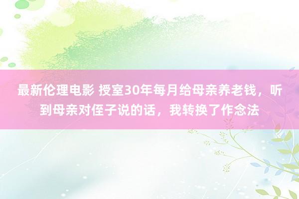 最新伦理电影 授室30年每月给母亲养老钱，听到母亲对侄子说的话，我转换了作念法