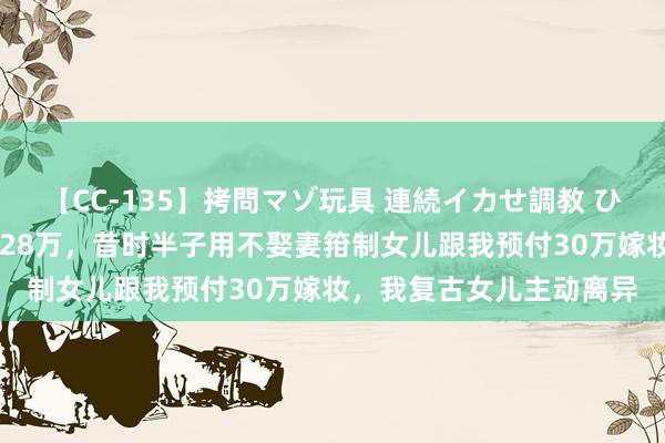 【CC-135】拷問マゾ玩具 連続イカせ調教 ひなの 准亲家公患癌需要28万，昔时半子用不娶妻箝制女儿跟我预付30万嫁妆，我复古女儿主动离异