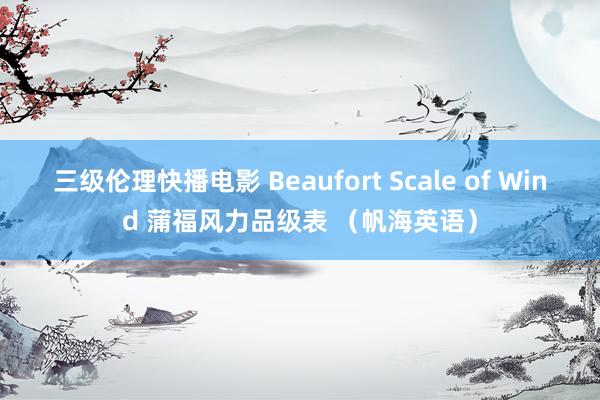 三级伦理快播电影 Beaufort Scale of Wind 蒲福风力品级表 （帆海英语）