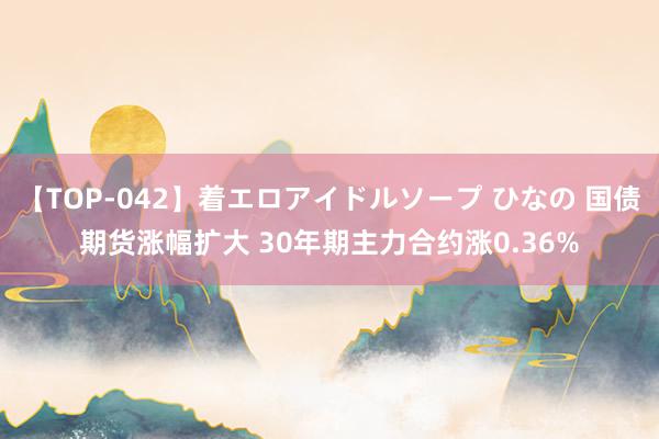 【TOP-042】着エロアイドルソープ ひなの 国债期货涨幅扩大 30年期主力合约涨0.36%