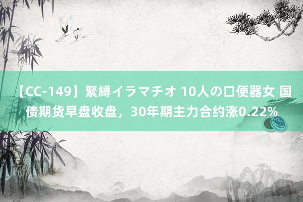 【CC-149】緊縛イラマチオ 10人の口便器女 国债期货早盘收盘，30年期主力合约涨0.22%