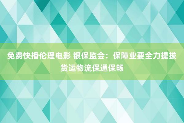 免费快播伦理电影 银保监会：保障业要全力提拔货运物流保通保畅