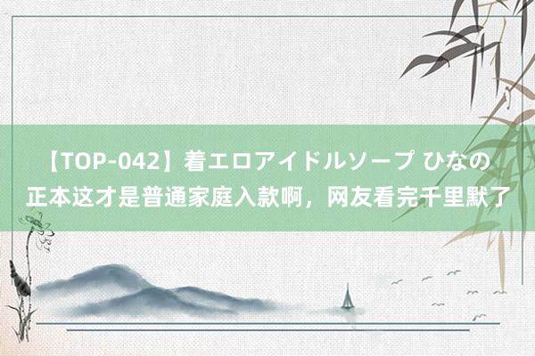 【TOP-042】着エロアイドルソープ ひなの 正本这才是普通家庭入款啊，网友看完千里默了