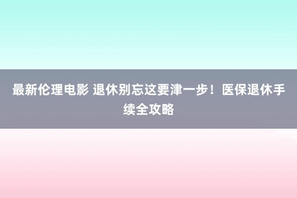 最新伦理电影 退休别忘这要津一步！医保退休手续全攻略