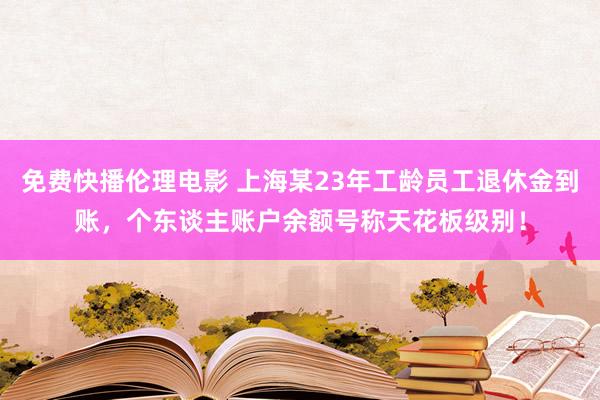 免费快播伦理电影 上海某23年工龄员工退休金到账，个东谈主账户余额号称天花板级别！