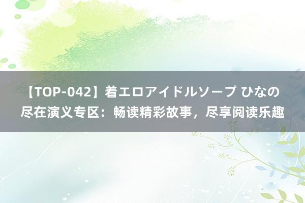 【TOP-042】着エロアイドルソープ ひなの 尽在演义专区：畅读精彩故事，尽享阅读乐趣